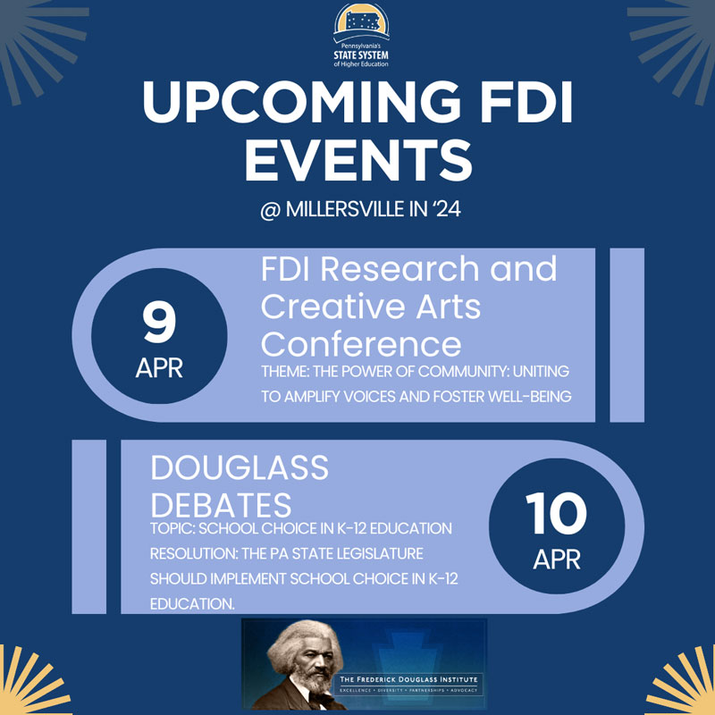 UPCOMING FDI EVENTS @ MILLERSVILLE IN '24: APR 9 - FDI Research and Creative Arts Conference THEME: THE POWER OF COMMUNITY: UNITING TO AMPLIFY VOICES AND FOSTER WELL-BEING. APR 10 - DOUGLASS DEBATES TOPIC: SCHOOL CHOICE IN K-12 EDUCATION. RESOLUTION: THE PA STATE LEGISLATURE SHOULD IMPLEMENT SCHOOL CHOICE IN K-12 EDUCATION.