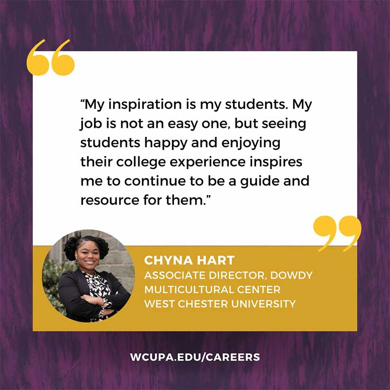 My inspiration is my students. My job is not an easy one, but seeing students happy and enjoying their college experience inspires me to continue to be a guide and resource for them.                   CHYNA HART                   ASSOCIATE DIRECTOR, DOWDY                   MULTICULTURAL CENTER                   WEST CHESTER UNIVERSITY                   WCUPA.EDU/CAREERS