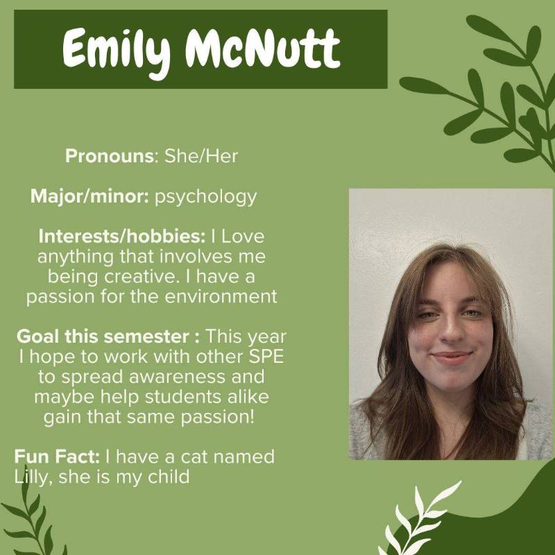 Emily McNutt. Pronouns: She/Her. Major/minor: psychology. Interests/hobbies: I Love anything that involves me being creative. I have a passion for the environment. Goal this semester : This year I hope to work with other SPE to spread awareness and maybe help students alike gain that same passion! Fun Fact: I have a cat named Lilly, she is my child
