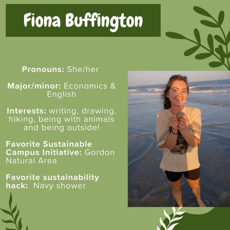 Fiona Buffington. Pronouns: She/her. Major/minor: Economics & English. Interests: writing, drawing, hiking, being with animals and being outside! Favorite Sustainable Campus Initiative: Gordon Natural Area. Favorite sustainability hack: Navy shower.