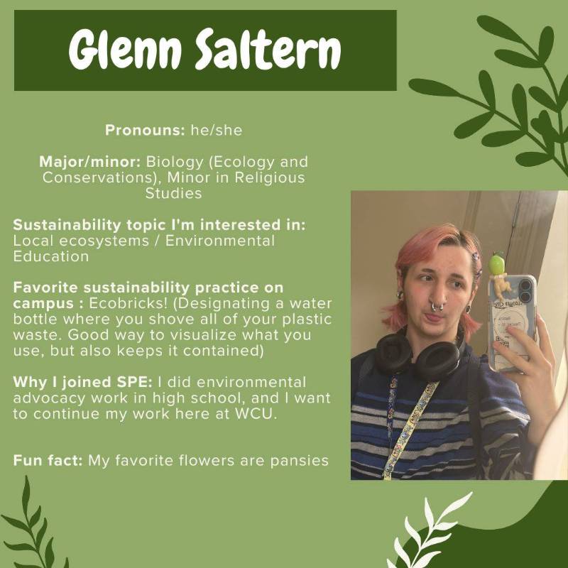 Glenn Saltern. Pronouns: he/she. Major/minor: Biology (Ecology and Conservations), Minor in Religious Studies. Sustainability topic I'm interested in: Local ecosystems / Environmental Education.Favorite sustainability practice on campus : Ecobricks! (Designating a water bottle where you shove all of your plastic waste. Good way to visualize what you use, but also keeps it contained).Why I joined SPE: I did environmental advocacy work in high school, and I want to continue my work here at WCU.Fun fact: My favorite flowers are pansies.