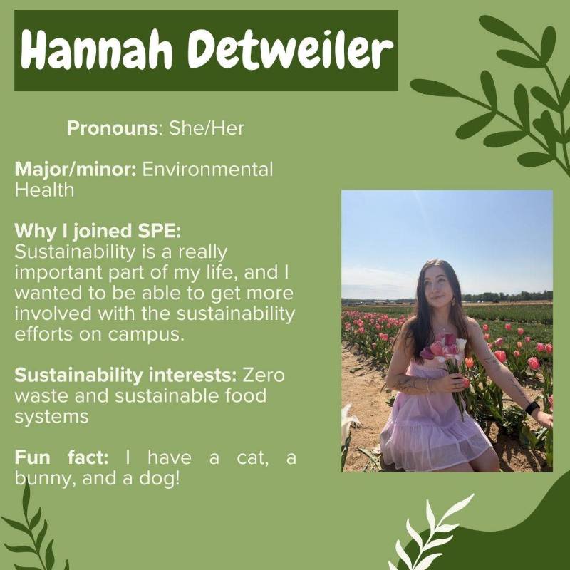 Hannah Detweiler. Pronouns: She/Her. Major/minor: Environmental Health. Why I joined SPE: Sustainability is a really important part of my life, and I wanted to be able to get more involved with the sustainability efforts on campus. Sustainability interests: Zero waste and sustainable food systems. Fun fact: I have a cat, a bunny, and a dog!