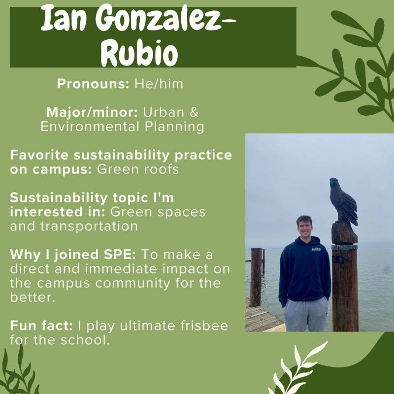 Ian Gonzalez-Rubio. Pronouns: He/him . Major/minor: Urban & Environmental Planning. Favorite sustainability practice on campus: Green roofs. Sustainability topic I'm interested in: Green spaces and transportation. Why I joined SPE: To make a direct and immediate impact on the campus community for the better. Fun fact: I play ultimate frisbee for the school.