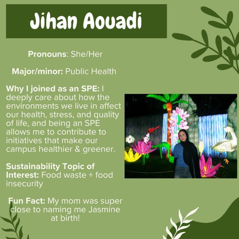 Jihan Aouadi. Pronouns: She/Her. Major/minor: Public Health Why I joined as an SPE: I deeply care about how the environments we live in affect our health, stress, and quality of life, and being an SPE allows me to contribute to initiatives that make our campus healthier & greener. Sustainability Topic of Interest: Food waste + food insecurity. Fun Fact: My mom was super close to naming me Jasmine at birth!