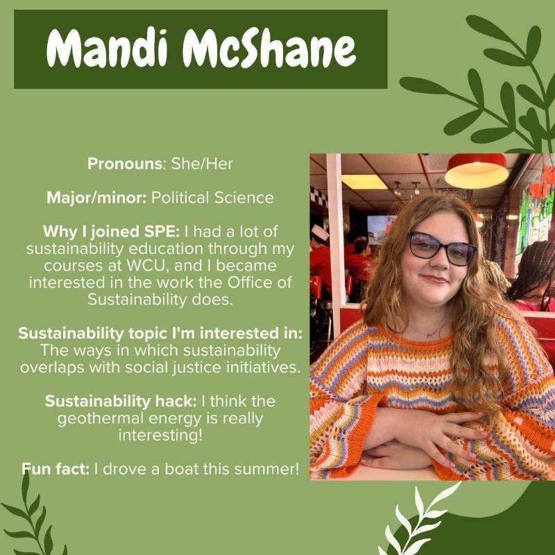 Mandi McShane. Pronouns: She/Her. Major/minor: Political Science. Why I joined SPE: I had a lot of sustainability education through my courses at WCU, and I became interested in the work the Office of Sustainability does. Sustainability topic I'm interested in: The ways in which sustainability overlaps with social justice initiatives. Sustainability hack: I think the geothermal energy is really interesting! Fun fact: I drove a boat this summer!
