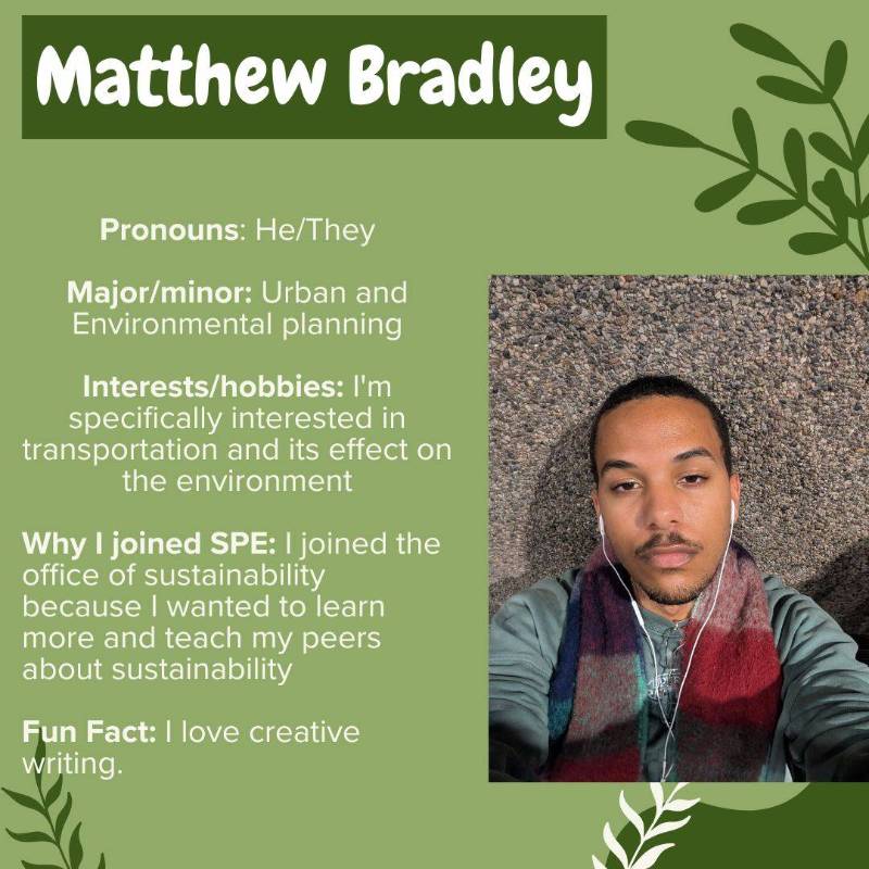 Matthew Bradley. Pronouns: He/They. Major/minor: Urban and Environmental planning. Interests/hobbies: I'm specifically interested in transportation and its effect on the environment. Why I joined SPE: I joined the office of sustainability because I wanted to learn more and teach my peers about sustainability. Fun Fact: I love creative writing.