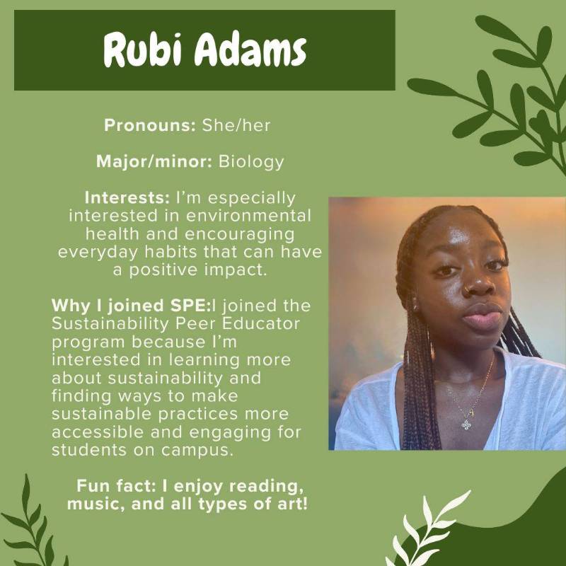 Rubi Adams. Pronouns: She/her. Interests: I’m especially interested in environmental health and encouraging everyday habits that can have a positive impact. Why I joined SPE:I joined the Sustainability Peer Educator program because I’m interested in learning more about sustainability and finding ways to make sustainable practices more accessible and engaging for students on campus.Fun fact: I enjoy reading, music, and all types of art!