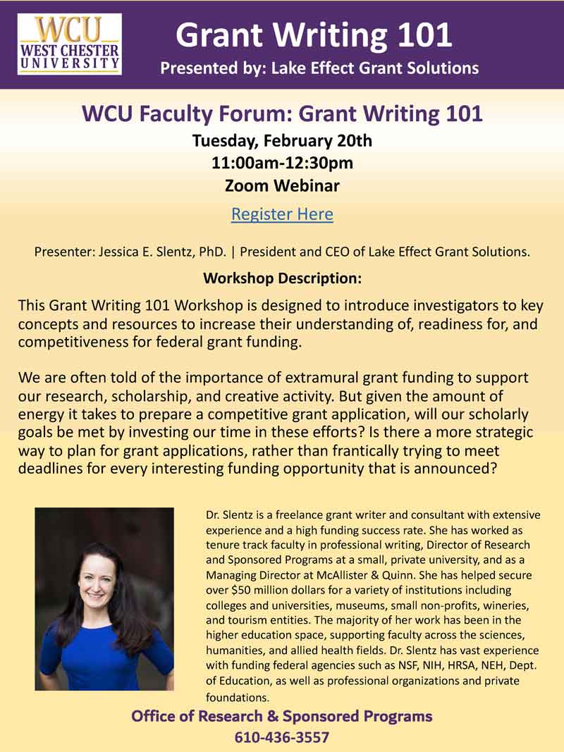 Grant Writing 101 Presented by: Lake Effect Grant Solutions. WCU Faculty Forum: Grant Writing 101 on Tuesday, February 20th 11:30am-12:30pm, Zoom Webinar. Presenter: Jessica E. Slentz, PhD. | President and CEO of Lake Effect Grant Solutions. Workshop Description: This Grant Writing 101 Workshop is designed to introduce investigators to key concepts and resources to increase their understanding of, readiness for, and competitiveness for federal grant funding. We are often told of the importance of extramural grant funding to support our research, scholarship, and creative activity. But given the amount of energy it takes to prepare a competitive grant application, will our scholarly goals be met by investing our time in these efforts? Is there a more strategic way to plan for grant applications, rather than frantically trying to meet deadlines for every interesting funding opportunity that is announced? Dr. Slentz is a freelance grant writer and consultant with extensive experience and a high funding success rate. She has worked as tenure track faculty in professional writing, Director of Research and Sponsored Programs at a small, private university, and as a Managing Director at McAllister and Quinn. She has helped secure over $50 million dollars for a variety of institutions including colleges and universities, museums, small non-profits, wineries, and tourism entities. The majority of her work has been in the higher education space, supporting faculty across the sciences, humanities, and allied health fields. Dr. Slentz has vast experience with funding federal agencies such as NSF, NIH, HRSA, NEH, Dept. of Education, as well as professional organizations and private foundations. Office of Research and Sponsored Programs can be reached at 610-436-3557