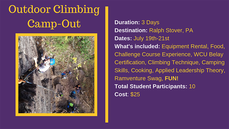 Outdoor Climbing Campout - Duration: 3 days; Destination: Ralph Stover, PA; Dates: July 19th-21st; What's Included: equipment rental, food, challenge course experience, wcu belay certification, climbing technique, camping skills, cooking, applied leadership theory, ramventure swag, FUN!; Total Student Participants: 10; Cost: $25
