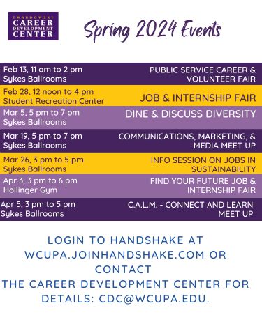 Spring 2024 Events: Feb 13, 11am to 2pm - Public Service Career and Volunteer Fair, Sykes Ballroom. Feb 28, 12 noon to 4pm - Job and Internship Fair, Student Recreation Center. Mar 5, 5pm to 7pm - Dine and Discuss Diversity, Sykes Ballroom. Mar 19, 5pm to 7pm - Communications, Marketing and Media Meet Up - Sykes Ballroom. Mar 26, 3pm to 5pm - Info Session on Jobs in Sustainability, Sykes Ballroom. Apr 3, 3pm to 6pm - Find your Future Job and Internship Fair, Hollinger Gym. Apr 5, 3pm to 5pm - CALM - Connect and Learn Meetup, Sykes Ballroom. Login to Handshake at wcupa.handshake.com or contact the Career Development Center for details: cdc@wcupa.edu.
