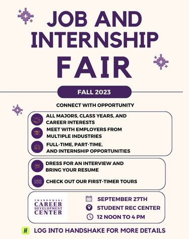   JOB AND INTERNSHIP FAIR * FALL 2023 CONNECT WITH OPPORTUNITY ALL MAJORS, CLASS YEARS, AND CAREER INTERESTS MEET WITH EMPLOYERS FROM MULTIPLE INDUSTRIES FULL-TIME, PART-TIME, AND INTERNSHIP OPPORTUNITIES DRESS FOR AN INTERVIEW AND BRING YOUR RESUME CHECK OUT OUR FIRST-TIMER TOURS CAREER DEVELOPMENT CENTER SEPTEMBER 27TH STUDENT REC CENTER 12 NOON TO 4 PM H LOG INTO HANDSHAKE FOR MORE DETAILS