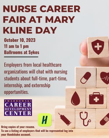 NURSE CAREER FAIR AT MARY KLINE DAY October 10, 2023 11 am to 1 pm Ballrooms at Sykes Employers from local healthcare organizations will chat with nursing students about full-time, part-time, internship, and externship opportunities. TWARDOWSKI CAREER DEVELOPMENT CENTER Bring copies of your resume. H To see a listing of employers that will be represented log into your Handshake account.