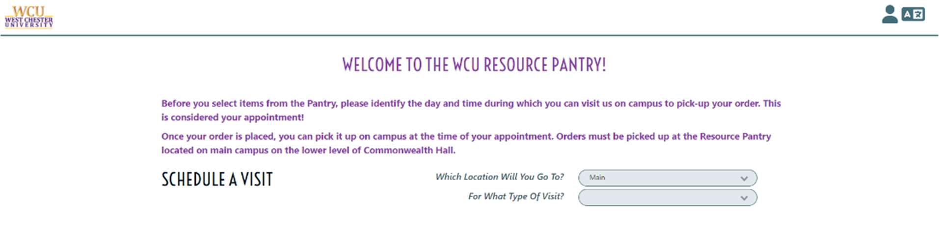 Screenshot of a webpage showing an appointment form. Text is: Welcome to the WCU Resources Pantry! Before you select items from the Pantry, please identify the day and time during which you can visit us on campus to pick-up your order. This is considered your appointment! Once your order is placed, you can pick it up on campus at the time of your appointment. Orders must be picked up at the Resource Pantry located on main campus on the lower level of Commonwealth Hall. Schedule a Visit: Which Location Will You Go To? For What Type Of Visit?