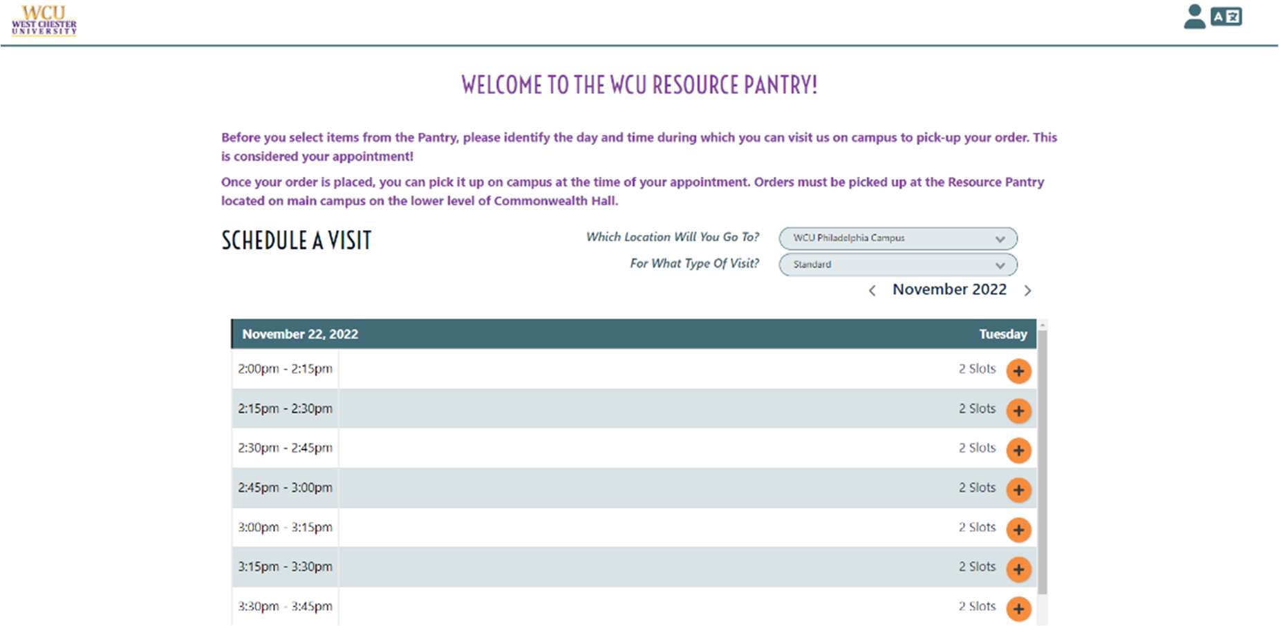 Screenshot of a webpage showing appointment times. Text is: Welcome to the WCU Resources Pantry! Before you select items from the Pantry, please identify the day and time during which you can visit us on campus to pick-up your order. This is considered your appointment! Once your order is placed, you can pick it up on campus at the time of your appointment. Orders must be picked up at the Resource Pantry located on main campus on the lower level of Commonwealth Hall. Schedule a Visit: Which Location Will You Go To? For What Type Of Visit? November 22, 2022 - 2:00pm - 2:15pm: 2 slots, 2:15pm - 2:30pm: 2 slots, 2:30pm - 2:45pm: 2 slots, 2:45pm - 3:00pm: 2 slots, 3:00pm - 3:15pm: 2 slots, 3:15pm - 3:30pm: 2 slots, 3:30pm - 3:45pm: 2 slots