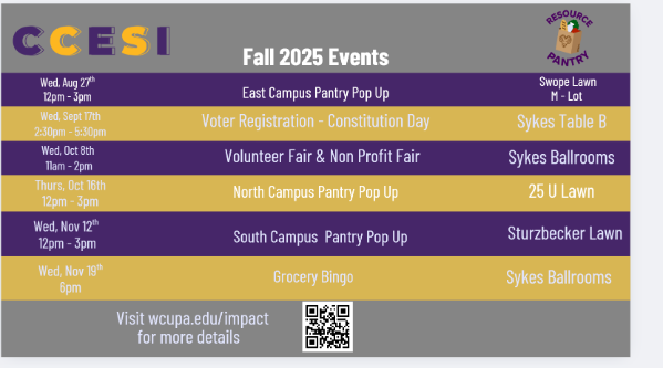                CCESI               Center for Community Engagement & Social Impact at West Chester University               Fall 2025 Events:               Wed, Aug 27th 12pm - 3pm: East Campus Pantry Pop Up on Swope Lawn M-Lot;               Wed, Sept 17th 2:30pm - 5:30pm: Voter Registration - Constitution Day Sykes Table B;               Wed, Oct 8th 11am - 2pm: Public Service & Volunteer Fair at Sykes Ballrooms;               Thurs, Oct 16th 12pm - 3pm: North Campus Pantry Pop Up at 25 U Lawn;               Wed, Nov 12th 12pm - 3pm: South Campus Pantry Pop Up at Sturzbecker Lawn;               Wed, Nov 19th 6pm: Grocery Bingo at Sykes Ballroom;                Visit wcupa.edu/impact for more details 