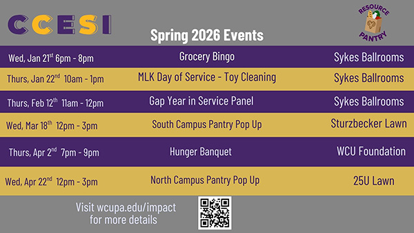 CCESI Spring 2026 Events Wed, Jan 21 6pm - 8pm Grocery Bingo Sykes Ballrooms Thurs, Jan 22nd 10am - 1pm MLK Day of Service - Toy Cleaning Sykes Ballrooms Thurs, Feb 12th 11am - 12pm Gap Year in Service Panel Wed, Mar 18th 12pm-3pm Thurs, Apr 2nd 7pm-9pm Wed, Apr 22nd 12pm - 3pm South Campus Pantry Pop Up Hunger Banquet North Campus Pantry Pop Up Visit wcupa.edu/impact for more details Sykes Ballrooms Sturzbecker Lawn WCU Foundation 25U Lawn