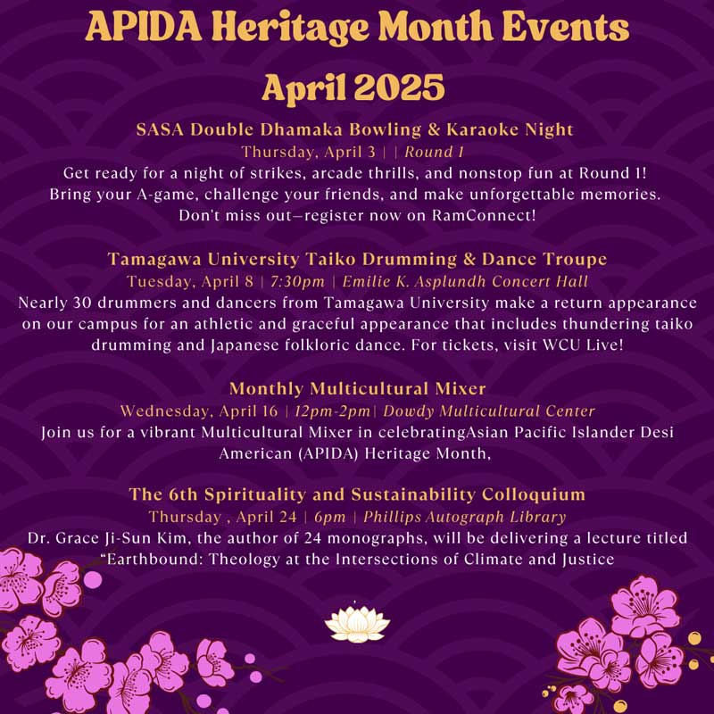 APIDA Heritage Month Events April 2025:             -SASA Double Dhamaka Bowling & Karaoke Night             Thursday, April 3 | | Round 1             Get ready for a night of strikes, arcade thrills, and nonstop fun at Round 1!             Bring your A-game, challenge your friends, and make unforgettable memories.             Don't miss out-register now on RamConnect!             -Tamagawa University Taiko Drumming & Dance Troupe             Tuesday, April 8 | 7:30pm | Emilie K. Asplundh Concert Hall             Nearly 30 drummers and dancers from Tamagawa University make a return appearance on our campus for an athletic and graceful appearance that includes thundering taiko drumming and Japanese folkloric dance. For tickets, visit WCU Live!             -Monthly Multicultural Mixer             Wednesday, April 16 | 12pm-2pm| Dowdy Multicultural Center             Join us for a vibrant Multicultural Mixer in celebratingAsian Pacific Islander Desi             American (APIDA) Heritage Month,             -The 6th Spirituality and Sustainability Colloquium             Thursday, April 24 | 6pm | Phillips Autograph Library             Dr. Grace Ji-Sun Kim, the author of 24 monographs, will be delivering a lecture titled             Earthbound: Theology at the Intersections of Climate and Justice