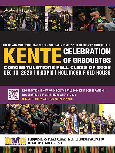 The Dowdy Multicultural Center Cordially Invites you to the 29th annual Fall Kente Celebration of Graduates. Congratulations Fall Class of 2026. Dec 10, 2026 | 6:00 PM | Hollinger Field House. Registration is now open for the fall 2026 Kente Celebration! Registration deadline: November 8, 2026. For questions please contact multicultural@wcupa.edu or call us at 610-436-3273