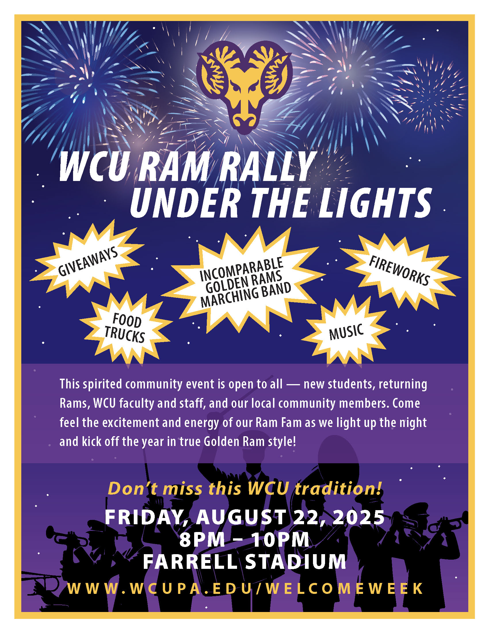 Ram Rally Under The Lights  WCU RAM RALLY UNDER THE LIGHTS GIVEAWAYS FOOD TRUCKS INCOMPARABLE GOLDEN RAMS MARCHING BAND MUSIC FIREWORKS This spirited community event is open to all-new students, returning Rams, WCU faculty and staff, and our local community members. Come feel the excitement and energy of our Ram Fam as we light up the night and kick off the year in true Golden Ram style! Don't miss this WCU tradition! FRIDAY, AUGUST 22, 2025 8PM-10PM FARRELL STADIUM www.wCUPA.EDU/WELCOME WEEK