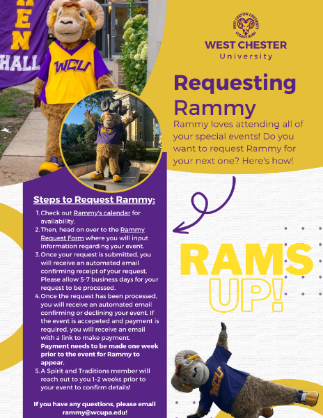 Requesting Rammy - Rammy loves attending all of your special events! Do you want to request Rammy for your next one? Here's How! Steps to Request Rammy: 1. Check out Rammy's calendar for availability. 2. Then, head on over to the Rammy Request Form where you will input information regarding your event. 3. Once your request is submitted, you will receive an automated email confirming receipt of your request. Please allow 5-7 business days for your request to be processed. 4. Once the request has been processed, you will receive an automated email confirming or declining your event. If the event is accepted and payment is required, you will receive an email with a link to make payment. Payment needs to be made one week prior to the event for Rammy to appear. 5. A Spirit and Traditions member will reach out to you 1-2 weeks prior to your event to confirm details! If you have any questions, please email rammy@wcupa.edu!