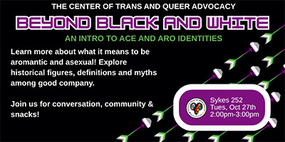 black background with aroace themed arrow images that reads THE CENTER OF TRANS AND QUEER ADVOCACY BEYOND BLACK AND WHITE AN INTRO TO ACE AND ARO IDENTITIES Learn more about what it means to be aromantic and asexual! Explore historical figures, definitions and myths among good company. Join us for conversation, community & snacks! Sykes 252 Tues, Oct 27th 2:00pm-3:00pm