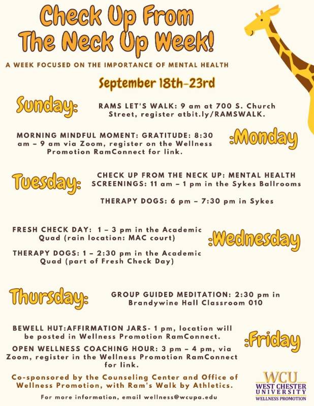 Check Up From the Neck Up Week - A Week Focused on the Importance of Mental Health. September 18th-23rd, Sunday: Rams Let's Walk: 9am at 700 S. Church Street, register at bit.ly/ramswalk. Monday: Morning Mindful Moment: Gratitude: 8:30am - 9am via Zoom, register on the Wellness Promotion RamConnect for link. Tuesday: Check Up From the Neck Up: Mental Health Screenings: 11am - 1pm in the Sykes Ballrooms, Therapy Dogs: 6pm - 7:30pm in Sykes. Wednesday: Fresh Check Day: 1-3pm in the Academic Quad (rain location: MAC court), Therapy Dogs: 1-2:30pm in the Academic Quad (part of Fresh Check Day). Thursday: Group Guided Meditation: 2:30pm in Brandywine Hall Classroom 010. Friday: Bewell Hut: Affirmation Jars: 1pm, location will be posted in Wellness Promotion RamConnect, Open Wellness Coaching Hour: 3pm-4pm, via Zoom, register in the Wellness Promotion RamConnect from link. Co-sponsored by the Counseling Center and Office of Wellness Promotion, with Ram's Walk by Athletics. For more information, email wellness@wcupa.edu.