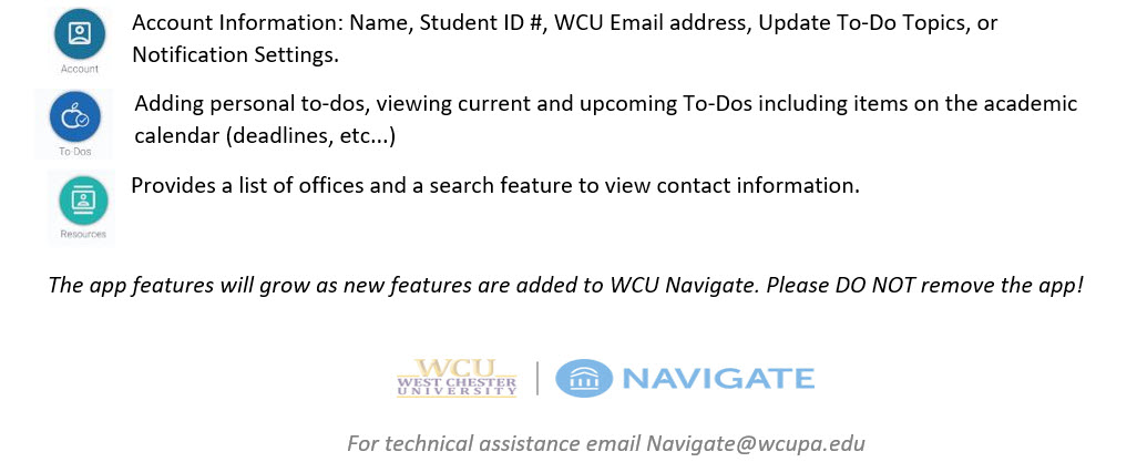 Account Information: Name, Student ID #, WCU Email address, Update To-Do Topics, or Notification Settings, Adding personal to-dos, viewing current and upcoming To-Dos including items on the academic calendar (deadlines, etc...), Provides a list of offices and a search feature to view contact information. The app features will grow as new features are added to WCU Navigate. Please DO NOT remove the app! For technical assistance email Navigate@wcupa.edu.