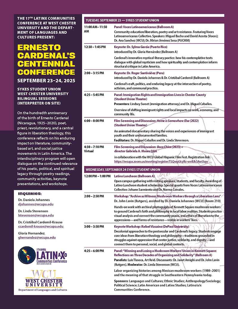 THE 17TH LATINX COMMUNITIES CONFERENCE AT WEST CHESTER UNIVERSITY AND THE DEPART- MENT OF LANGUAGES AND CULTURES PRESENT: ERNESTO CARDENAL'S CENTENNIAL CONFERENCE SEPTEMBER 23-24, 2025 SYKES STUDENT UNION WEST CHESTER UNIVERSITY BILINGUAL SESSIONS (INTERPRETER ON SITE) On the hundredth anniversary of the birth of Ernesto Cardenal (Nicaragua, 1925-2020), poet, priest, revolutionary, and a central figure in liberation theology, this conference reflects on his enduring impact on literature, community- based art, and social justice movements in Latin America. The interdisciplinary program will open dialogue on the continued relevance of his poetic, political, and spiritual legacy through poetry readings, community activities, keynote presentations, and workshops. Inquiries: Dr. Daniela Johannes djohannes@wcupa.edu Dr. Linda Stevenson Istevenson@wcupa.edu Dr. Cristóbal Cardem il-Krause ccardemil-krause@wcupa.edu Gloria Hernandez ghernandez@wcupa.edu 17TH ANNUAL LATINAXO Communities Conference WEST CHESTER UNIVERSITY WCU WEST CHESTER UNIVERSITY Department of Languages and Cultures TUESDAY, SEPTEMBER 23 - SYKES STUDENT UNION 11:00 AM-11:50 AM 12:30-1:45 PM 2:00-3:15 PM 4:25-5:45 PM 6:00 - 8:00 PM 4:30-7:10 PM Virtual Panel: Voces Latinoamericanas (Ballroom A) Community education/liberation, poetry and art resistance. Featuring Voces Latinoamericanas Collective. Speakers: Miguel Bacho and David Acosta (Voces); Dr. Ana Sanchez (WCU); Dr. Mirian Jiménez Sosa (PUCMM) Keynote: Dr. Sylma Garda (Puerto Rico) introduced by Dr. Gloria Hernández (Ballroom A) Cardenal's innovative mystical-literary poetics: how his contemplative texts dialogue with global mysticism and how spirituality and contemplation inform structural critique in Latin America. Keynote: Dr. Roger Santiváñez (Peru) introduced by Dr. Daniela Johannes & Dr. Cristóbal Cardemil (Ballroom A) Cardenal's craft, politics, and enduring legacy at the intersection of poetry, activism, and communal practice. Panel: Immigration Rights and Immigration Lives in Chester County (Student Union Theater) Presenters: Lindsey Sweet (immigration attorney) and Dr. Miguel Ceballos. Overview of shifting immigrant rights and local impacts on work, economy, and community life. Film Screening and Discussion: Home is Somewhere Else (2022) (Student Union Theater) An animated documentary sharing the voices and experiences of immigrant youth and their undocumented families. Facilitators: Dr. Miguel Ceballos and Dr. Linda Stevenson. Film Screening and Discussion: Boca Chica (2023)+ director Gabriela A. Moses Q&A in collaboration with the WCU Global Hispanic Film Fest. Registration link: https://wcupa.zoom.us/meeting/register/TLQwpUcyRc-wv8Jk3AwUqw WEDNESDAY, SEPTEMBER 24 SYKES STUDENT UNION 12:00 PM - 1:00 PM 2:00-2:50 PM 3:00-3:50 PM 4:25-6:00 PM Latino Luncheon (Ballroom A Open campus gathering with visiting speakers, students, and faculty. Awarding of Latino Luncheon student scholarship. Special guests from Voces Latinoamericanas Collective: Johann Sarmiento and Dr. Norma Corrales. Workshop: "Archive as Witness: Mushroom Workers through a Liberation Lens" Dr. John Lavin (Rutgers), assisted by Dr. Daniela Johannes (WCU) (Room 210) Hands-on work with archival photographs of Kennett Square mushroom workers to ground Cardenal's faith and philosophy in local labor realities. Students practice visual analysis and connect the community praxis, and ethics of liberation to the oppressions and forms of resistance-visible in workers' lives. Keynote Workshop: Rafael Vizcaíno (DePaul University) Decolonial approaches to the postsecular and Cardenal's legacy. Students engage core ideas from liberation theology and philosophy-traditions grounded in struggles against oppression that center justice, solidarity, and dignity—and connect them to personal, social, and global contexts. Panel: "Winning and Losing a Mushroom Workers' Union in Kennett Square: Reflections on Three Decades of Organizing and Solidarity" (Ballroom A) Panelists: Luis Tlaseca, Art Reid. Discussants: Dr. Janet Amighi and Dr. John Lavin (Rutgers). Moderator: Dr. Linda Stevenson (WCU). Labor organizing histories among Mexican mushroom workers (1989-2001) and the meaning of that struggle in Southeastern Pennsylvania today. Sponsors: Languages and Cultures; Ethnic Studies; Anthropology/Sociology; Political Science; Latin American and Latinx Studies; Latino/a/x Communities Conference.