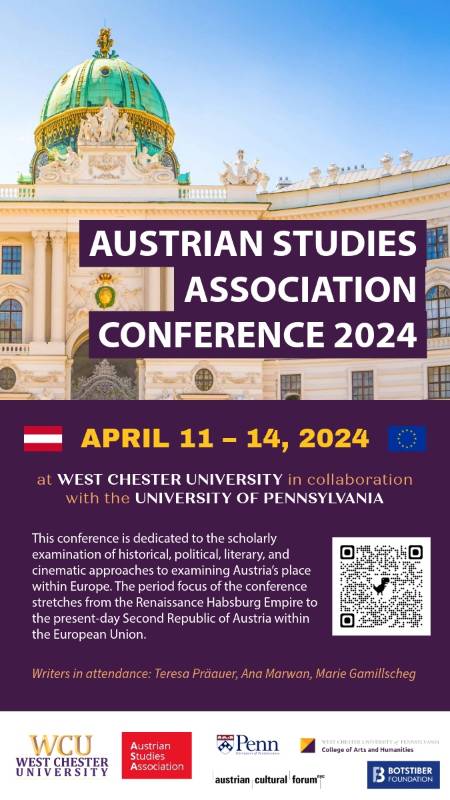 AUSTRIAN STUDIES        ASSOCIATION        CONFERENCE 2024        APRIL 11 – 14, 2024        at WEST CHESTER UNIVERSITY in collaboration with the UNIVERSITY OF PENNSYLVANIA        This conference is dedicated to the scholarly examination of historical, political, literary, and cinematic approaches to examining Austria's place within Europe. The period focus of the conference stretches from the Renaissance Habsburg Empire to the present-day Second Republic of Austria within the European Union.        Writers in attendance: Teresa Präauer, Ana Marwan, Marie Gamillscheg        WCU        WEST CHESTER UNIVERSITY        Penn        Austrian Studies Association        WEST CHESTER UNIVERSITY of PENNSYLVANIA College of Arts and Humanities