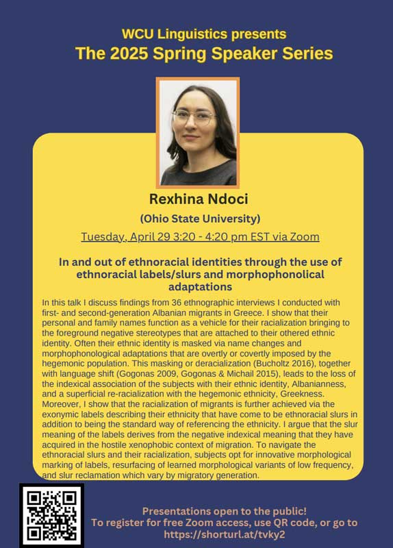 Rexhina Ndoci (Ohio State University) Tuesday, April 29 3:20 - 4:20 pm EST via Zoom In and out of ethnoracial identities through the use of ethnoracial labels/slurs and morphophonolical adaptations In this talk I discuss findings from 36 ethnographic interviews I conducted with first- and second-generation Albanian migrants in Greece. I show that their personal and family names function as a vehicle for their racialization bringing to the foreground negative stereotypes that are attached to their othered ethnic identity. Often their ethnic identity is masked via name changes and morphophonological adaptations that are overtly or covertly imposed by the hegemonic population. This masking or deracialization (Bucholtz 2016), together with language shift (Gogonas 2009, Gogonas & Michail 2015), leads to the loss of the indexical association of the subjects with their ethnic identity, Albanianness, and a superficial re-racialization with the hegemonic ethnicity. Greekness. Moreover, I show that the racialization of migrants is further achieved via the exonymic labels describing their ethnicity that have come to be ethnoracial slurs in addition to being the standard way of referencing the ethnicity. I argue that the slur meaning of the labels derives from the negative indexical meaning that they have acquired in the hostile xenophobic context of migration. To navigate the ethnoracial slurs and their racialization, subjects opt for innovative morphological marking of labels, resurfacing of learned morphological variants of low frequency. and siur reciamation which vary by migratory generation.