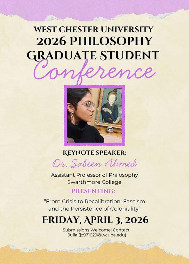 WEST CHESTER UNIVERSITY 2026 PHILOSOPHY GRADUATE STUDENT CONFEREMCE - KEYNOTE SPEAKER: Dr. Sabeen Ahmed, Assistant Professor of Philosophy Swarthmore College PRESENTING: From Crisis to Recalibration: Fascism and the Persistence of Coloniality - FRIDAY, APRIL 3, 2026 - Submissions Welcome! Contact: Julia (jz971629@wcupa.edu)