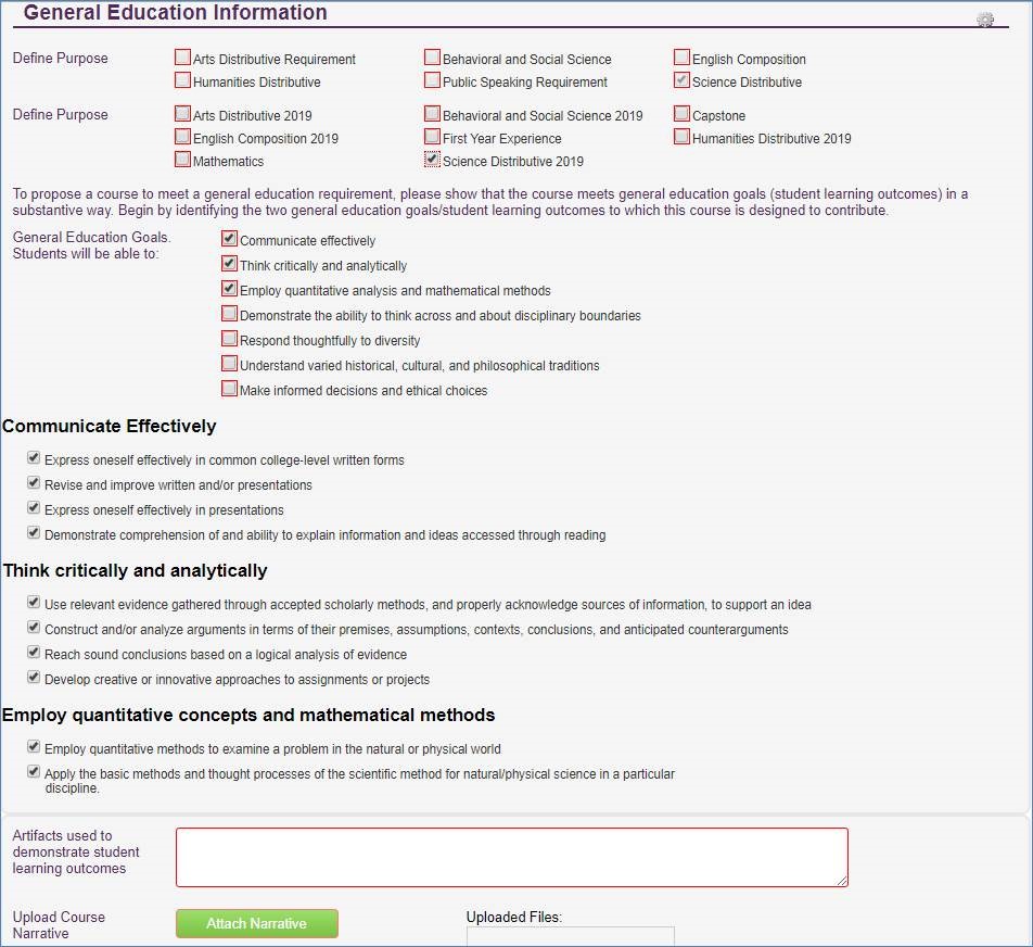 Screenshot of General Education Information section of form with Science Distributive 2019 checked in the Define Purpose section. In the General Education Goals Section - Students will be able to: Communicate effectively, think critically and analytically, employ quantitative analysis and mathematical methods are checked. In the Communicate Effectively section the following areas are checked: express oneself effectively in common college-level written forms; revise and improve written and/or presentations; express oneself effectively in presentations; and demonstrate comprehension of and ability to explain information and ideas accessed through reading. In the think critically and analytically section the following areas are checked: use relevant evidence gathered through accepted scholarly methods, and properly acknowledge sources of information to support and idea; construct and/or analyze arguments in terms of their premises, assumptions, contexts, conclusions and anticipated counterarguments, reach sound conclusions based on logical analysis of evidence; develop creative or innovative approaches to assignments or projects. In the Employ quantitative concepts and mathematical methods section the following items are checked: employ quantitative methods to examine a problem in the natural or physical world; apply the basic methods and thought processes of the scientific method for natural/physical science in a particular discipline.