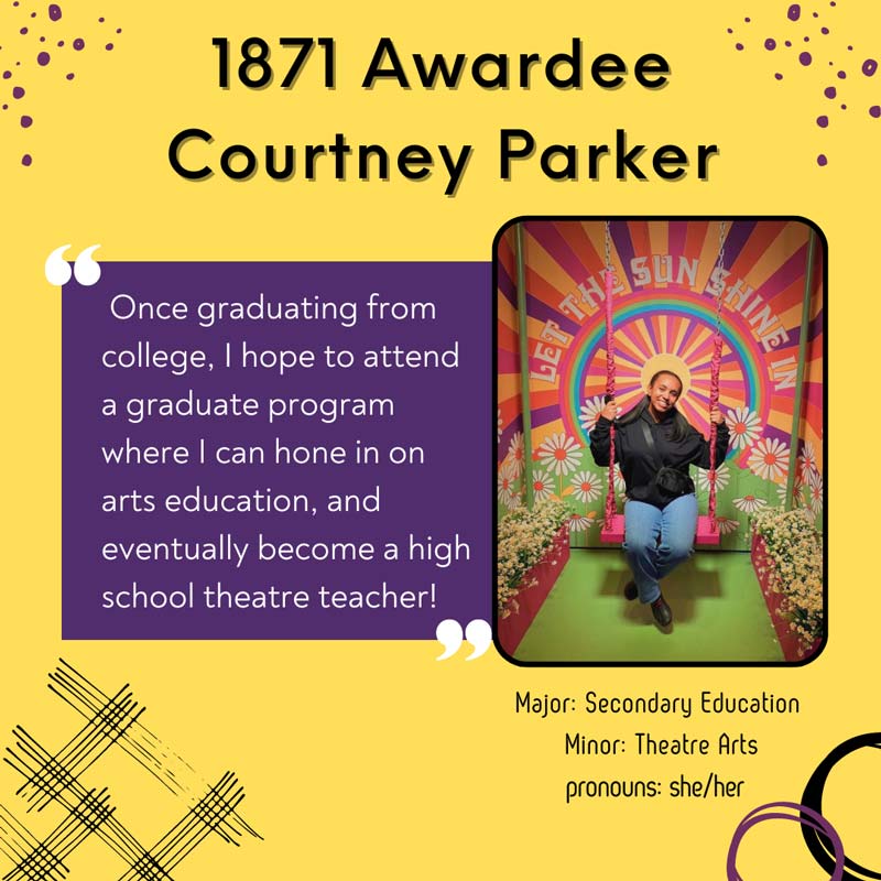 1871 Awardee Courtney Parker -            Once graduating from college, I hope to attend a graduate program where I can hone in on arts education, and eventually become a high school theatre teacher! Major: Secondary Education. Minor: Theatre Arts. pronouns: she/her
