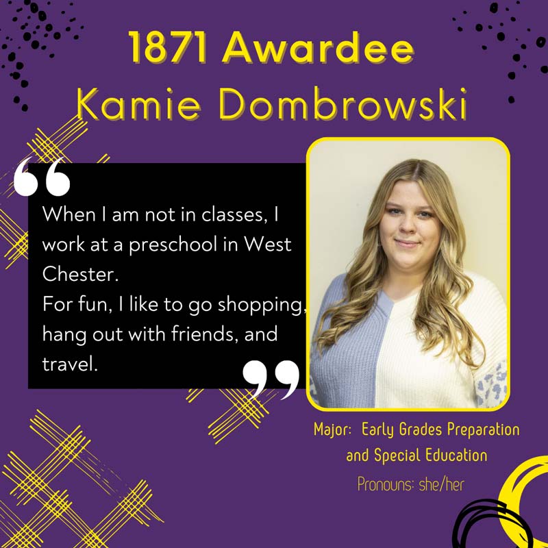 1871 Awardee Kamie Dombrowski - When I am not in classes, I work at a preschool in West Chester. For fun, I like to go shopping hang out with friends, and travel. Major: Early Grades Preparation and Special Education. Pronouns: she/her