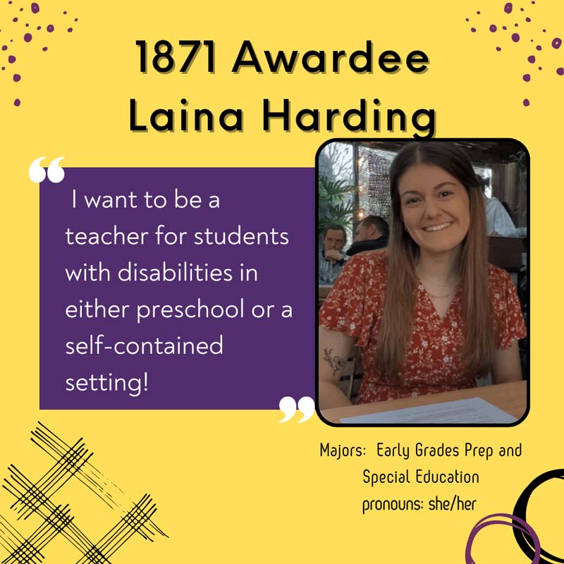 1871 Awardee Laina Harding - I want to be a           teacher for students with disabilities in either preschool or a self-contained setting! Majors: Early Grades Prep and Special Education. pronouns: she/her