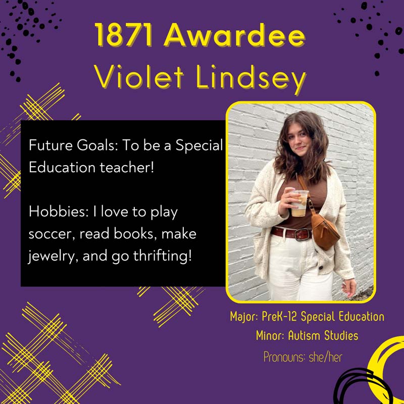 1871 Awardee Violet Lindsey - Future Goals: To be a Special Education teacher! Hobbies: I love to play soccer, read books, make jewelry, and go thrifting! Major: PreK-12 Special Education. Minor: Autism Studies. Pronouns: she/her