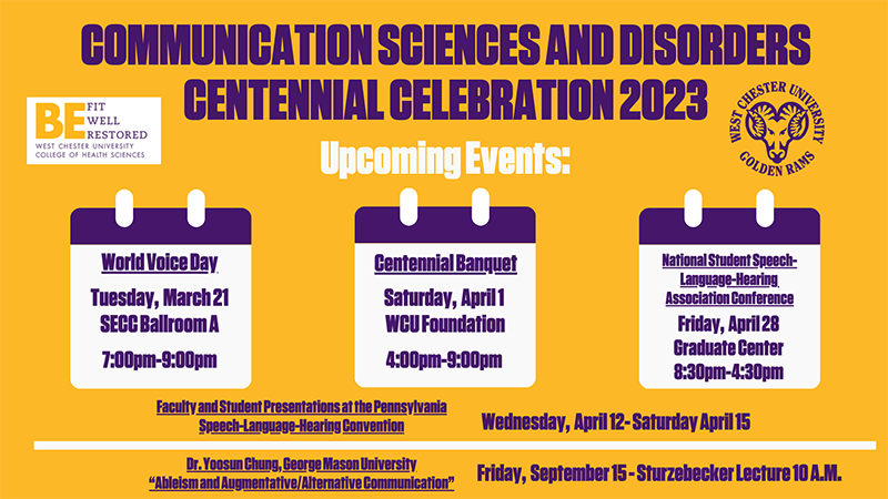 Communication Sciences and Disorders Centennial Celebration 2023 - Upcoming Events: World Voice Day - Tuesday, March 21 SECC Ballroom A - 7:00pm - 9:00pm, Centennial Banquet - Saturday, April 1 WCU Foundation - 4:00pm - 9:00pm, National Student Speech-Language-Hearing Association Conference - Friday, April 28th Graduate Center - 8:30pm - 4:30pm, Faculty and Student Presentations at the Pennsylvania Speech-Language-Hearing Convention - Wednesday, April 12 - Saturday, April 15, Dr. Yoosun Chung, George Mason University, 'Ableism and Augmentative/Alternative Communication' - Friday, September 15 Sturzebecker Lecure - 10:00am