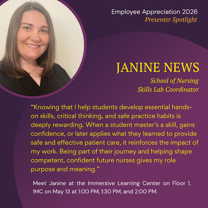 Employee Appreciation 2026 Presenter Spotlight JANINE NEWS School of Nursing Skills Lab Coordinator Knowing that I help students develop essential hands- on skills, critical thinking, and safe practice habits is deeply rewarding. When a student master's a skill, gains confidence, or later applies what they learned to provide safe and effective patient care, it reinforces the impact of my work. Being part of their journey and helping shape competent, confident future nurses gives my role purpose and meaning. Meet Janine at the Immersive Learning Center on Floor 1, IMC on May 13 at 1:00 PM, 1:30 PM, and 2:00 PM.