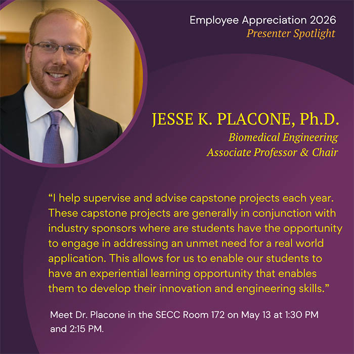  Employee Appreciation 2026 Presenter Spotlight JESSE K. PLACONE, Ph.D. Biomedical Engineering Associate Professor & Chair 'I help supervise and advise capstone projects each year. These capstone projects are generally in conjunction with industry sponsors where are students have the opportunity to engage in addressing an unmet need for a real world application. This allows for us to enable our students to have an experiential learning opportunity that enables them to develop their innovation and engineering skills.' Meet Dr. Placone in the SECC Room 172 on May 13 at 1:30 PM and 2:15 PM.