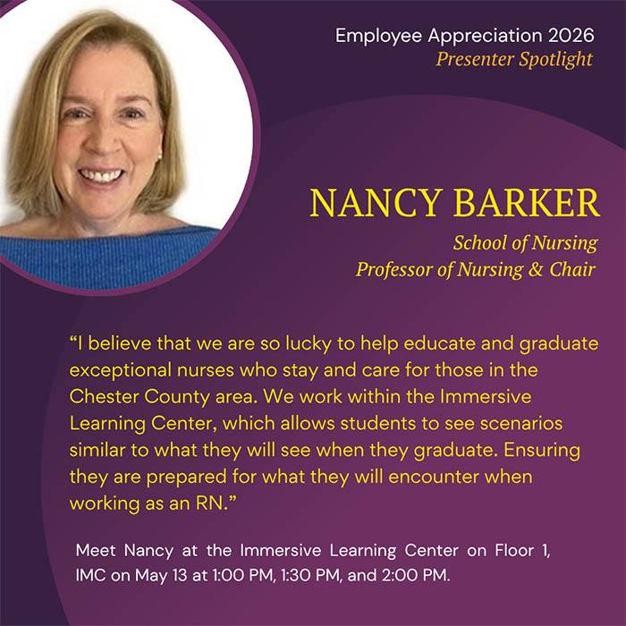  Employee Appreciation 2026 Presenter Spotlight NANCY BARKER School of Nursing Professor of Nursing & Chair 'I believe that we are so lucky to help educate and graduate exceptional nurses who stay and care for those in the Chester County area. We work within the Immersive Learning Center, which allows students to see scenarios similar to what they will see when they graduate. Ensuring they are prepared for what they will encounter when working as an RN.' Meet Nancy at the Immersive Learning Center on Floor 1, IMC on May 13 at 1:00 PM, 1:30 PM, and 2:00 PM.