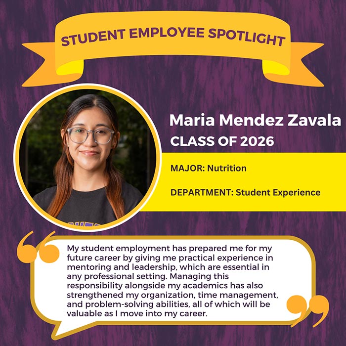 STUDENT EMPLOYEE SPOTLIGHT          Maria Mendez Zavala          CLASS OF 2026          MAJOR: Nutrition          DEPARTMENT: Student Experience          My student employment has prepared me for my future career by giving me practical experience in mentoring and leadership, which are essential in any professional setting. Managing this          responsibility alongside my academics has also strengthened my organization, time management, and problem-solving abilities, all of which will be valuable as I move into my career.
