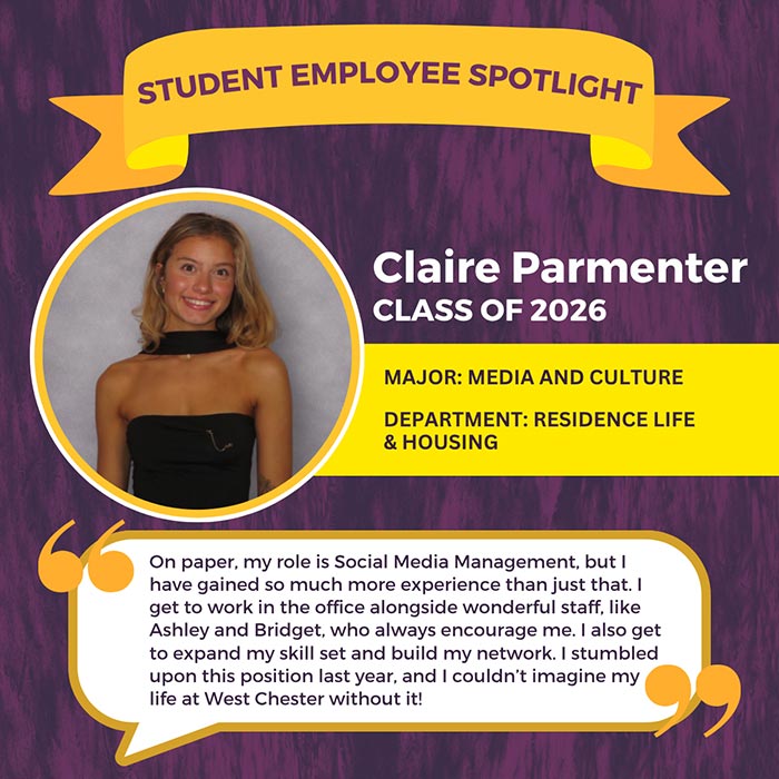 STUDENT EMPLOYEE SPOTLIGHT          Claire Parmenter          CLASS OF 2026          MAJOR: MEDIA AND CULTURE          DEPARTMENT: RESIDENCE LIFE & HOUSING          On paper, my role is Social Media Management, but I have gained so much more experience than just that. I get to work in the office alongside wonderful staff, like Ashley and Bridget, who always encourage me. I also get to expand my skill set and build my network. I stumbled upon this position last year, and I couldn't imagine my life at West Chester without it!