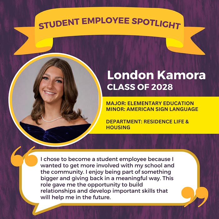 STUDENT EMPLOYEE SPOTLIGHT          London Kamora          CLASS OF 2028          MAJOR: ELEMENTARY EDUCATION MINOR: AMERICAN SIGN LANGUAGE          DEPARTMENT: RESIDENCE LIFE & HOUSING          I chose to become a student employee because I wanted to get more involved with my school and the community. I enjoy being part of something bigger and giving back in a meaningful way. This role gave me the opportunity to build relationships and develop important skills that will help me in the future.