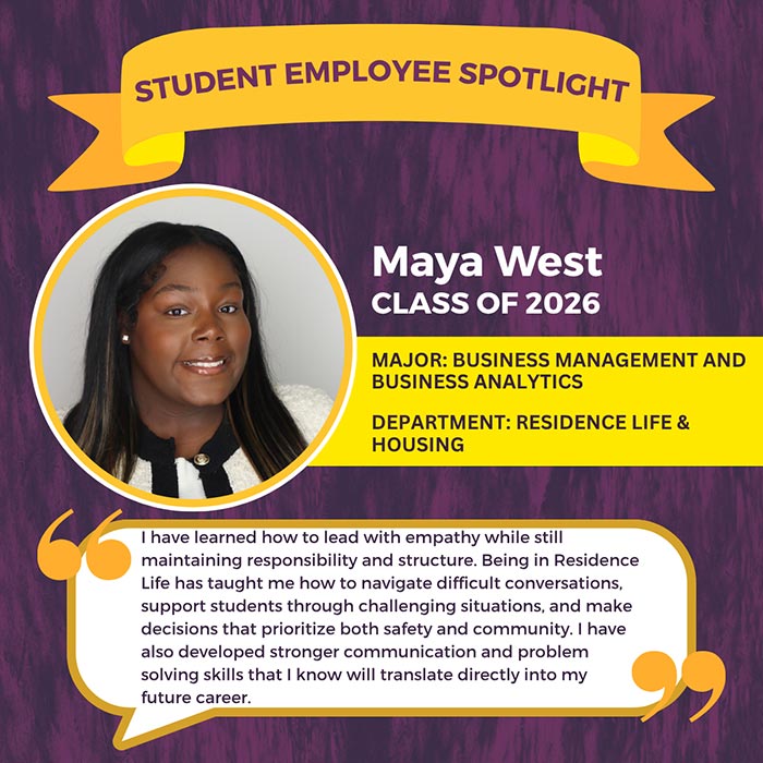 STUDENT EMPLOYEE SPOTLIGHT          Maya West          CLASS OF 2026          MAJOR: BUSINESS MANAGEMENT AND BUSINESS ANALYTICS          DEPARTMENT: RESIDENCE LIFE & HOUSING          I have learned how to lead with empathy while still maintaining responsibility and structure. Being in Residence Life has taught me how to navigate difficult conversations, support students through challenging situations, and make decisions that prioritize both safety and community. I have also developed stronger communication and problem solving skills that I know will translate directly into my future career.