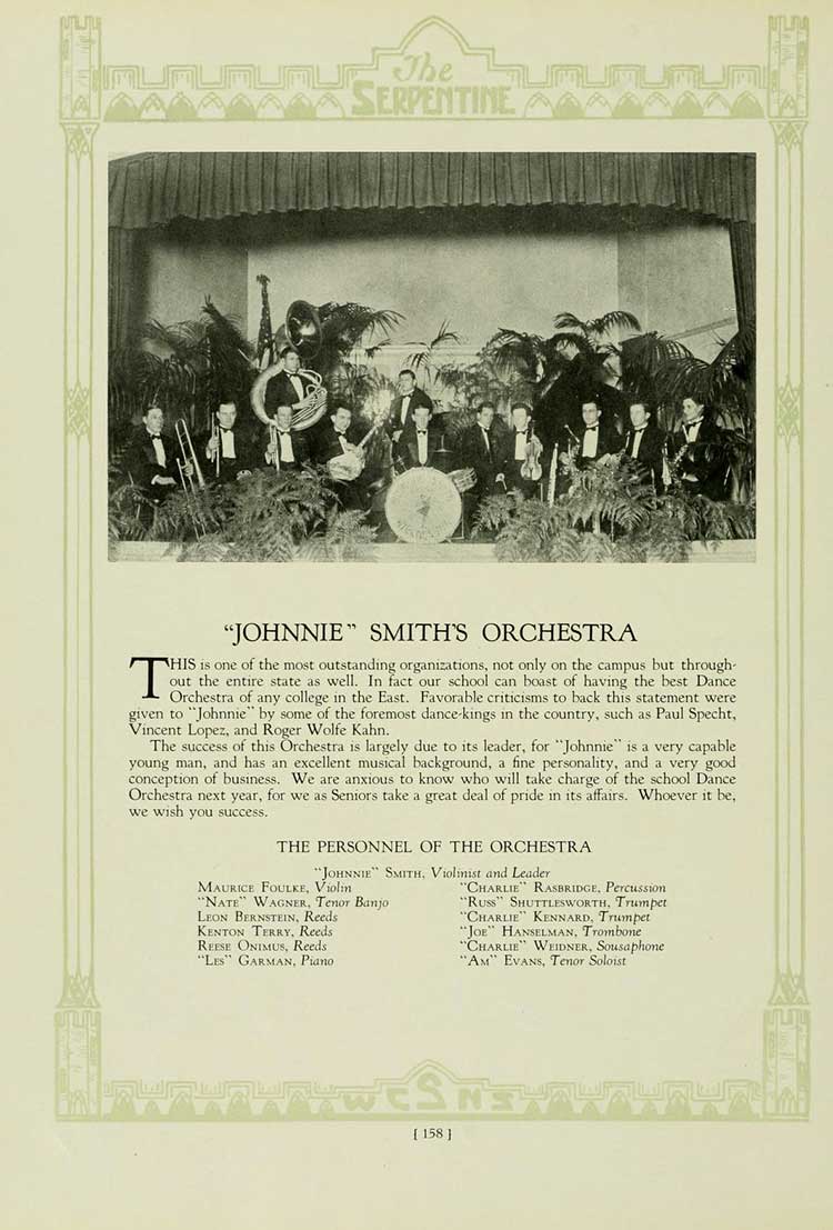 The SERPENTINE-'JOHNNIE' SMITH'S ORCHESTRA HIS is one of the most outstanding organizations, not only on the campus but through- out the entire state as well. In fact our school can boast of having the best Dance Orchestra of any college in the East. Favorable criticisms to back this statement were given to 'Johnnie' by some of the foremost dance-kings in the country, such as Paul Specht, Vincent Lopez, and Roger Wolfe Kahn. The success of this Orchestra is largely due to its leader, for 'Johnnie' is a very capable young man, and has an excellent musical background, a fine personality, and a very good conception of business. We are anxious to know who will take charge of the school Dance Orchestra next year, for we as Seniors take a great deal of pride in its affairs. Whoever it be, we wish you success. THE PERSONNEL OF THE ORCHESTRA 'JOHNNIE' SMITH, Violinist and Leader MAURICE FOULKE, Violin 'NATE' WAGNER, Tenor Banjo LEON BERNSTEIN, Reeds KENTON TERRY, Reeds REESE ONIMUS, Reeds 'LES' GARMAN, Piano 'CHARLIE RASBRIDGE, Percussion 'Russ' SHUTTLESWORTH, Trumpet 'CHARLIE' KENNARD, Trumpet 'JOE' HANSELMAN, Trombone 'CHARLIE' WEIDNER, Sousaphone 'AM' EVANS, Tenor Soloist [158]