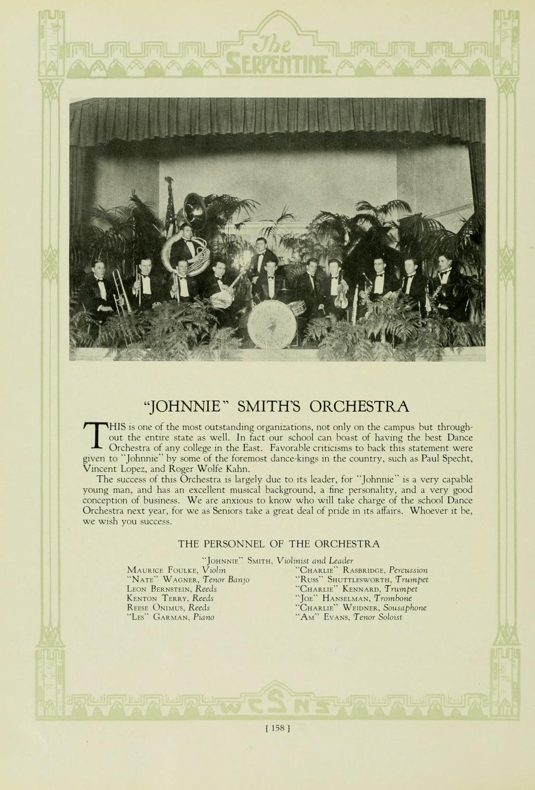   The SERPENTINE T "JOHNNIE" SMITH'S ORCHESTRA HIS is one of the most outstanding organizations, not only on the campus but through- out the entire state as well. In fact our school can boast of having the best Dance Orchestra of any college in the East. Favorable criticisms to back this statement were given to "Johnnie" by some of the foremost dance-kings in the country, such as Paul Specht, Vincent Lopez, and Roger Wolfe Kahn, The success of this Orchestra is largely due to its leader, for "Johnne" is a very capable young man, and has an excellent musical background, a fine personality, and a very good. conception of business. We are anxious to know who will take charge of the school Dance Orchestra next year, for we as Seniors take a great deal of pride in its affairs. Whoever it be, we wish you success. THE PERSONNEL OF THE ORCHESTRA "Jon" Sam. Vilnis and Leader MAURICE FOULEY, V NATE WAGS, Tenor Bang LEON BERNSTEIN, Reeds KENTON TERRY, Reeds Rena ONU, Reeds Lo" GARMAN, Pans CHARLIE RAMBRIDGE, Peru "RU" SHUTTLEWORTH, Trumpet "CHARLIE KENNARD, Trumpet "Jo HANSELMAN, Trombone "CHARLIE WEIDS, Saphone "A" EVANS, Tenor Solit [158]