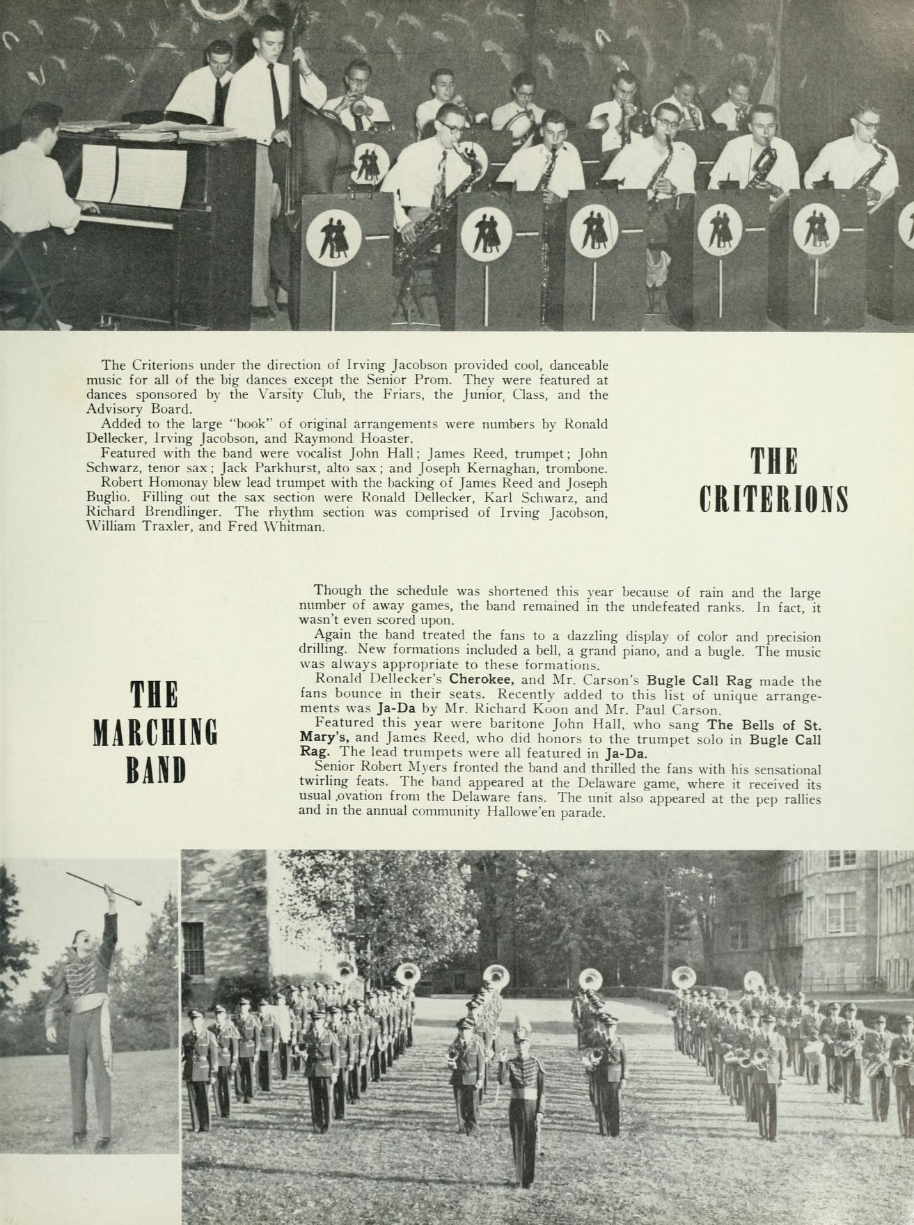 The Criterions under the direction of Irving Jacobson provided cool, danceable music for all of the big dances except the Senior Prom. They were featured at dances sponsored by the Varsity Club, the Friars, the Junior, Class, and the Advisory Band Added to the large book of original arrangements were numbers by Ronald Dellecker, Irving Jacobson, and Raymond Houster. Featured with the band were vocalist John Hall: James Reed, trumpet; John Schwarz, tenor sax Jack Parkhurst, alto sax; and Joseph Kernaghan, trombone. Robert Homony bew lead trumpet with the backing of James Reed and Joseph Bugho Filling out the sax sections were Ronald Dellecker, Karl Schwarz, and Richard Brendlinger. The rhythm section was comprised of Irving Jacobson, William Traxler, and Fred Whitman THE CRITERIONS THE MARCHING BAND Though the schedule was shortened this year because of rain and the large number of away games, the band remained in the undefeated ranks. In fact, it wasn't even scored upon. Again the band treated the fans to a dazzling display of color and precision drilling. New formations included a bell, a grand piano, and a bugle. The music was always appropriate to these formations. Ronald Dellecker's Cherokee, and Mr. Carson's Bugle Call Rag made the fans bounce in their seats. Recently added to this list of unique arrange ments was Ja-Da by Mr. Richard Koon and Mr. Pand Carson Featured this year were baritone John Hall, who sang The Bells of St. Mary's, and James Reed, who did honors to the trumpet solo in Bugle Call Rag. The lead trumpets were all featured in Ja-Da. Senior Robert Myers fronted the band and thrilled the fans with his sensational twirling feats. The hand appeared at the Delaware game, where it received its usual ovation from the Delaware fans. The unit also appeared at the pep rallies and in the annual community Hallowe'en parade.