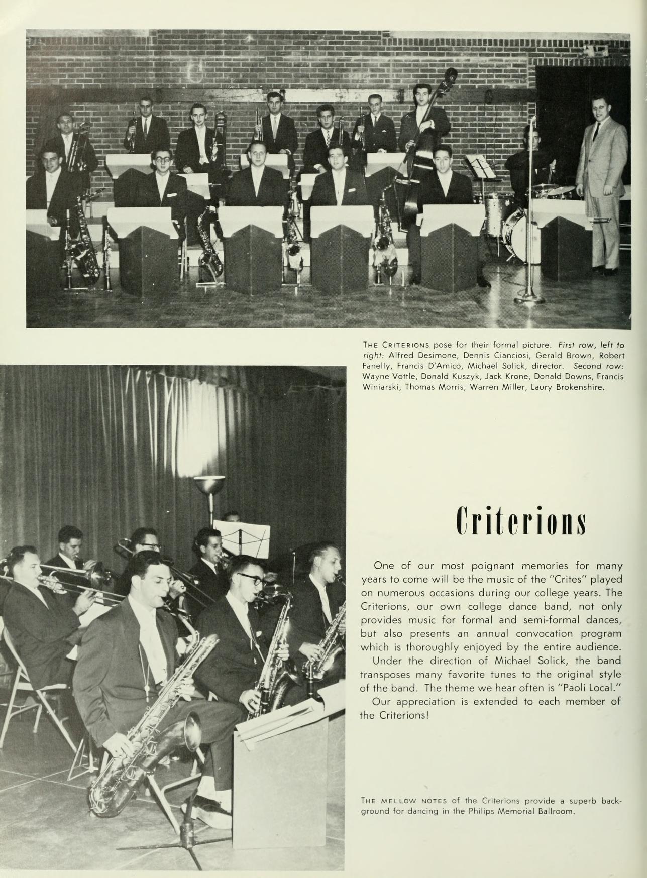   THE CRITERIONS for their formal picture. First row, left to right, Alfred Desimone, Dennis Ciancios, Gerald Brown, Robert Felly, Francis D'Amico, Michael Sclick, director. Second row Wayne Vottle Donald Kuszyk, Jack Krone, Donald Downs, Francis Wink, Thomas Morris, Warren Miller, Laury Brokenshire, Criterions One of our most poignant memories for many years to come will be the music of the "Crites" played on numerous occasions during our college years. The Criterions, our own college dance band, not only provides music for formal and semi-formal dances, but also presents an annual convocation program which is thoroughly enjoyed by the entire audience. Under the direction of Michael Solick, the band transposes many favorite tunes to the original style of the band. The theme we hear often is "Paoli Local." Our appreciation is extended to each member of the Criterions! THE MELLOW NOTES of the Criterions provide a superb back. ground for dancing in the Philips Memorial Ballroom