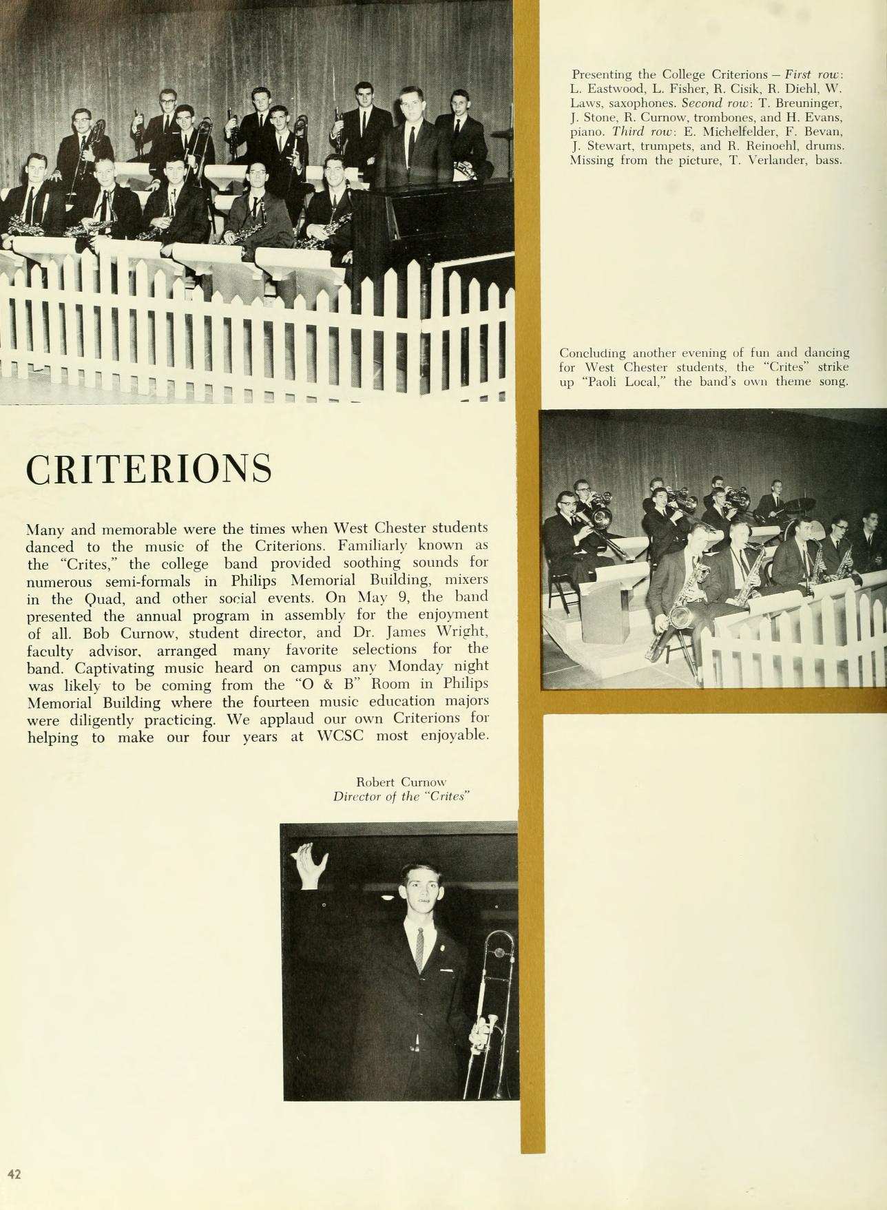   42 CRITERIONS Many and memorable were the times when West Chester students danced to the music of the Criterions Familiarly known as the "Crites," the college band provided soothing sounds for numerous semi-formals in Philips Memorial Building, mixers in the Quad, and other social events. On May 9, the band presented the annual program in assembly for the enjoyment of all. Bob Curnow, student director, and Dr. James Wright, faculty advisor, arranged many favorite selections for the band Captivating music heard on campus any Monday night was likely to be coming from the "O & B" Room in Philips Memorial Building where the fourteen music education majors were diligently practicing. We applaud our own Criterions for helping to make our four years at WCSC most enjoyable. Robert Curnow Director of the "C" Presenting the College Criterion-First o L. Eastwood, L. Fiber, R. Cisk, R. Diehl, W Laws, saxophones Second row T. Beuninger, J. Stone, R. Crow, tromboos, and H. Evans Third E. Michellelder, F. Becan, J Stewart, trungets, and R. Brineeld, ma Mining from the picture, T. Verlander, bass Coocuting the evening of fun and dancing for West Chester students the "Crites strike up "Toli Local," the band's on theme song