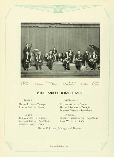   5 Arm R. Wig Н. Мещи Haigh C. W R. D R. Pay D. Wer Sensors PURPLE AND GOLD DANCE BAND HARRY HAIGH Trumpet ROBERT BICKLE Banjo Juniors JON WAGNER Trombone RICHARD DIEHM Saxophone PURNELL PAYNE Piano Sophomores SAMUEL ARENA Drums HARRY METZGAR Trumpet DONALD WITTER Saxophone Freshmen CLEMENT WIEDINMYER Saxophone EARL WIEDNER Tuba HARRY F. HAIGH, Manager and Director Our Hund N